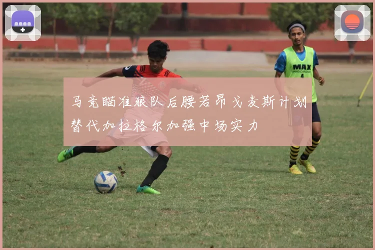 马竞瞄准狼队后腰若昂戈麦斯计划替代加拉格尔加强中场实力