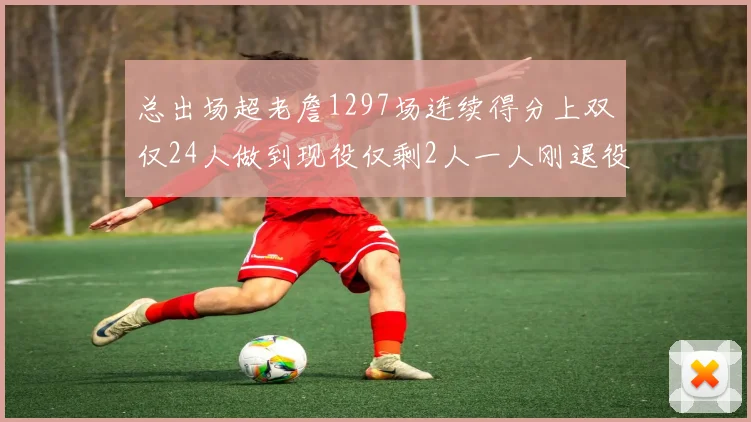 总出场超老詹1297场连续得分上双仅24人做到现役仅剩2人一人刚退役