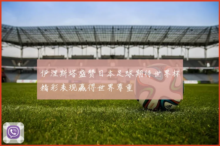 伊涅斯塔盛赞日本足球期待世界杯精彩表现赢得世界尊重
