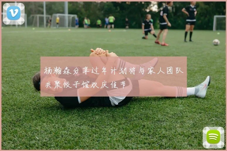 杨瀚森分享过年计划将与家人团队共聚饺子馆欢庆佳节