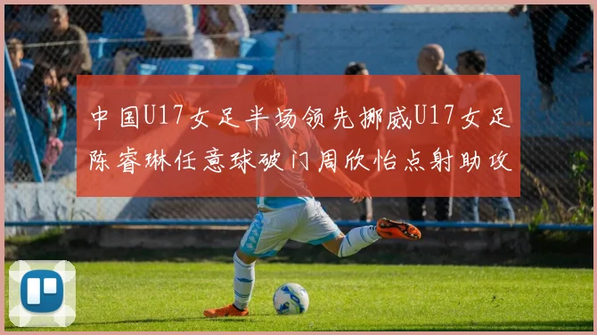 中国U17女足半场领先挪威U17女足陈睿琳任意球破门周欣怡点射助攻