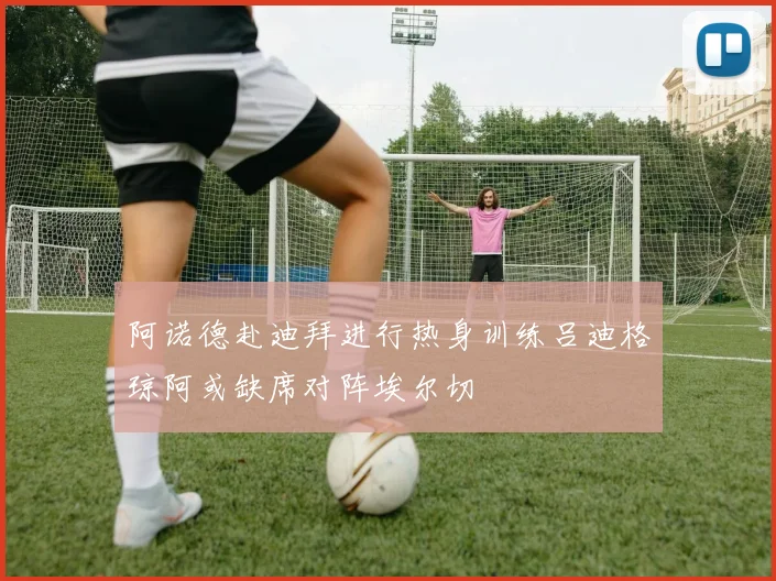 阿诺德赴迪拜进行热身训练吕迪格琼阿或缺席对阵埃尔切