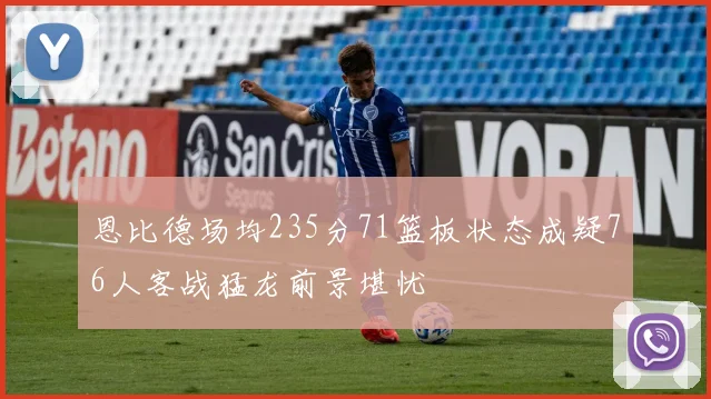恩比德场均235分71篮板状态成疑76人客战猛龙前景堪忧