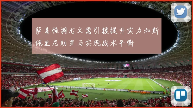 萨基强调尤文需引援提升实力加斯佩里尼助罗马实现战术平衡