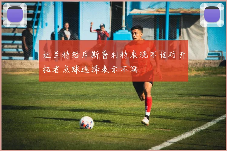 杜兰特怒斥斯普利特表现不佳对开拓者点球选择表示不满