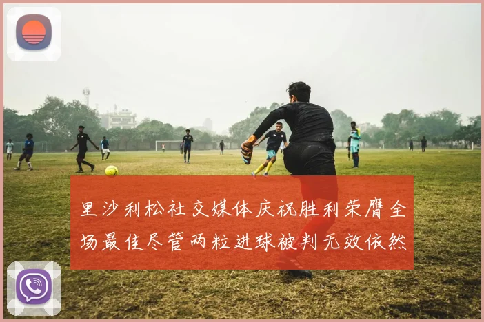 里沙利松社交媒体庆祝胜利荣膺全场最佳尽管两粒进球被判无效依然贡献助攻