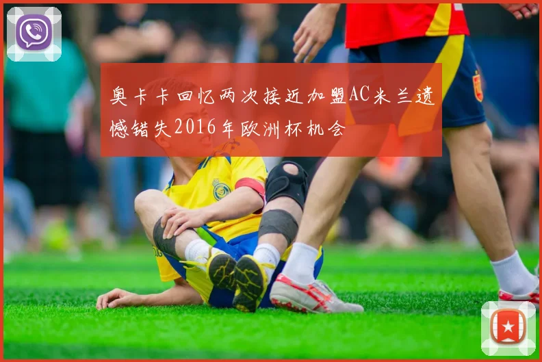 奥卡卡回忆两次接近加盟AC米兰遗憾错失2016年欧洲杯机会