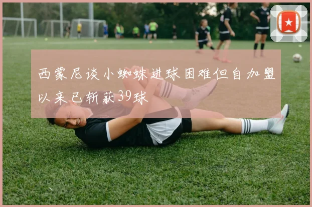 西蒙尼谈小蜘蛛进球困难但自加盟以来已斩获39球
