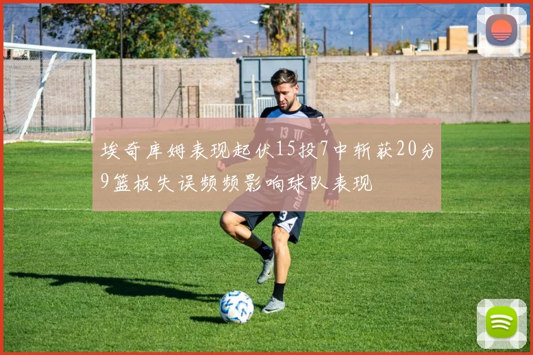 埃奇库姆表现起伏15投7中斩获20分9篮板失误频频影响球队表现