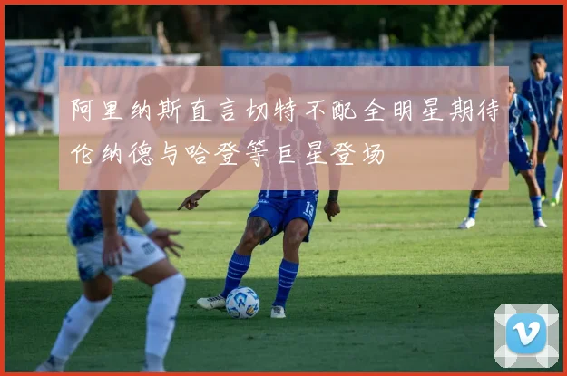 阿里纳斯直言切特不配全明星期待伦纳德与哈登等巨星登场