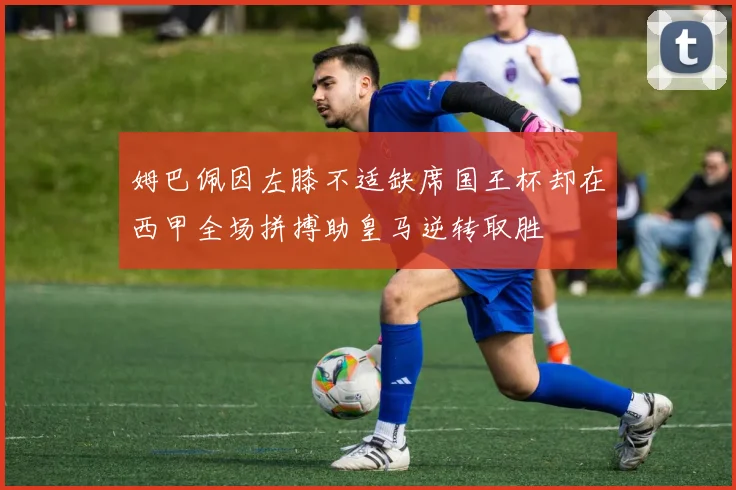 姆巴佩因左膝不适缺席国王杯却在西甲全场拼搏助皇马逆转取胜
