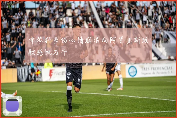 津琴科重伤心情崩溃向阿贾克斯致歉感慨万千