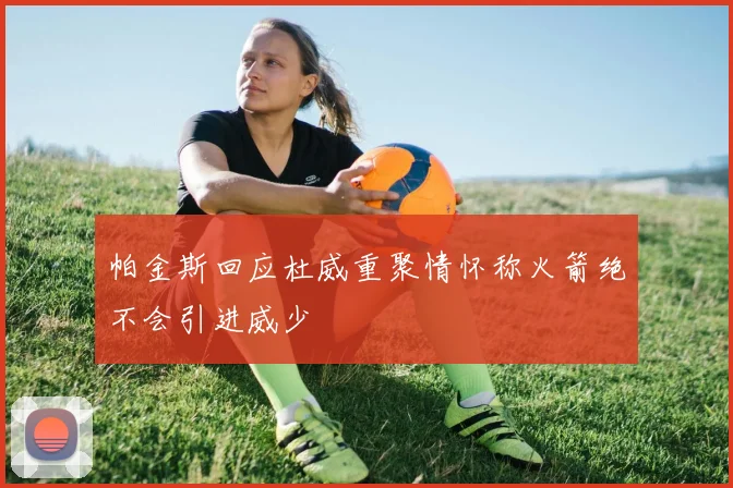 帕金斯回应杜威重聚情怀称火箭绝不会引进威少