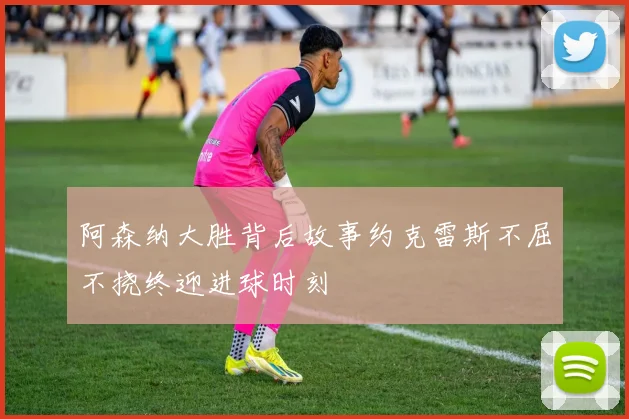 阿森纳大胜背后故事约克雷斯不屈不挠终迎进球时刻
