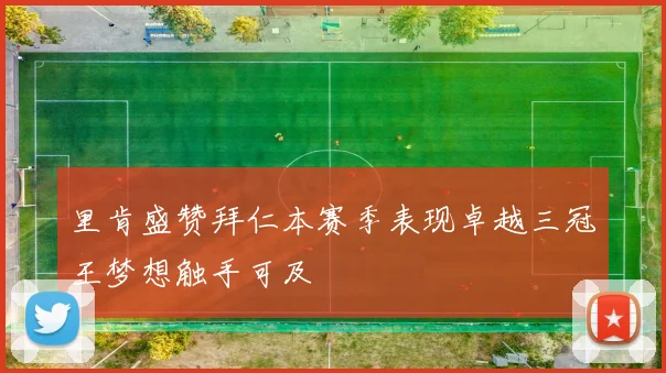里肯盛赞拜仁本赛季表现卓越三冠王梦想触手可及