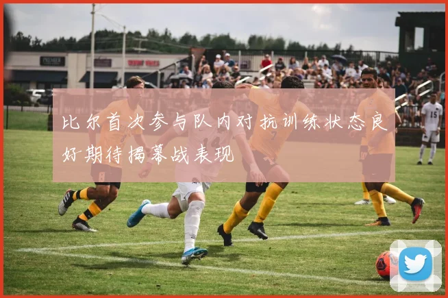 比尔首次参与队内对抗训练状态良好期待揭幕战表现
