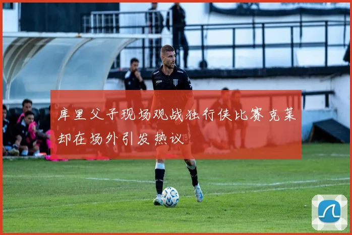 库里父子现场观战独行侠比赛克莱却在场外引发热议