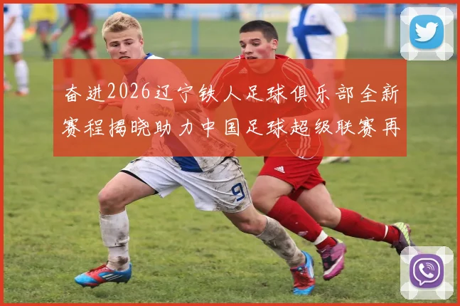 奋进2026辽宁铁人足球俱乐部全新赛程揭晓助力中国足球超级联赛再创辉煌