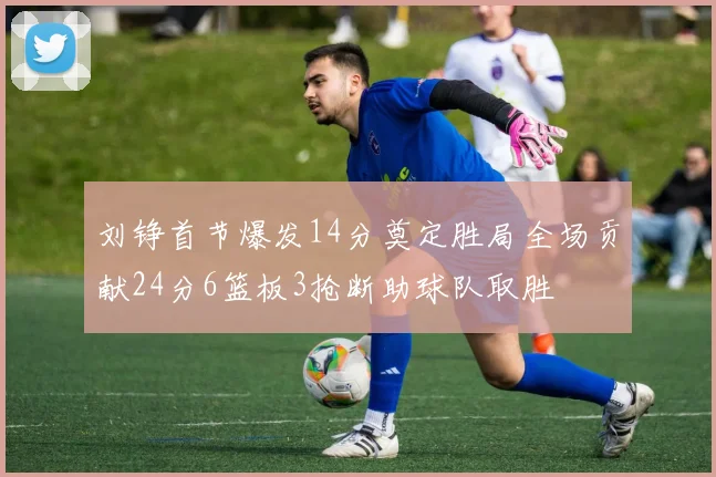 刘铮首节爆发14分奠定胜局全场贡献24分6篮板3抢断助球队取胜