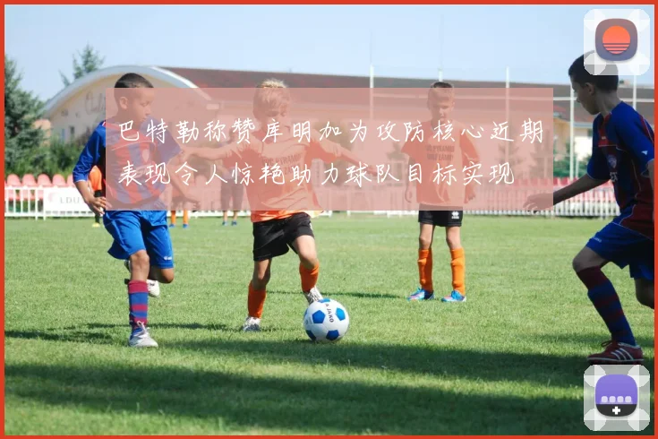 巴特勒称赞库明加为攻防核心近期表现令人惊艳助力球队目标实现