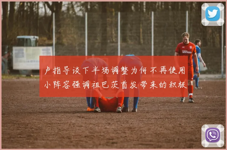 卢指导谈下半场调整为何不再使用小阵容强调祖巴茨首发带来的积极效果