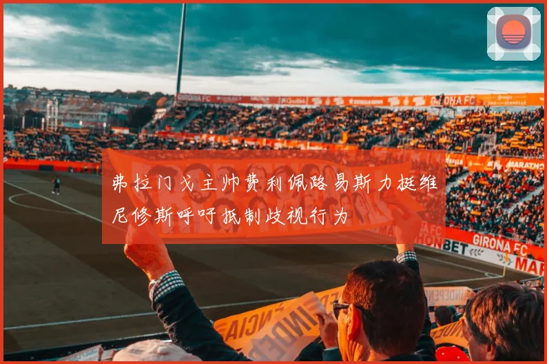 弗拉门戈主帅费利佩路易斯力挺维尼修斯呼吁抵制歧视行为