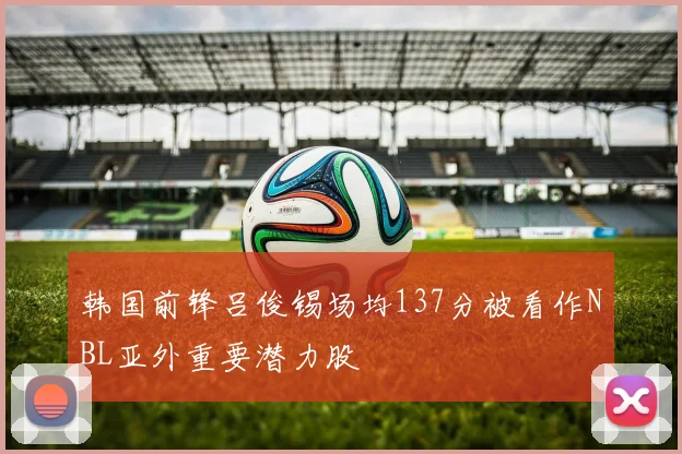 韩国前锋吕俊锡场均137分被看作NBL亚外重要潜力股