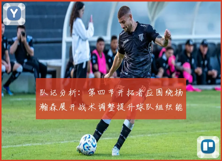 队记分析：第四节开拓者应围绕杨瀚森展开战术调整提升球队组织能力