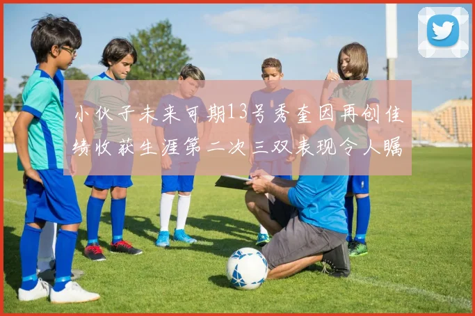 小伙子未来可期13号秀奎因再创佳绩收获生涯第二次三双表现令人瞩目