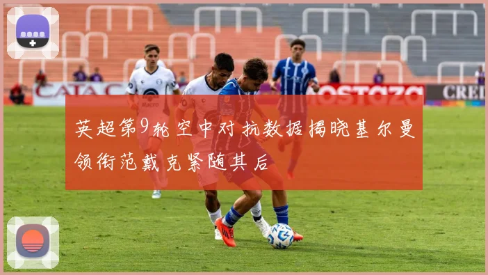 英超第9轮空中对抗数据揭晓基尔曼领衔范戴克紧随其后