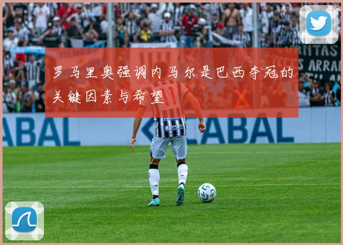 罗马里奥强调内马尔是巴西夺冠的关键因素与希望