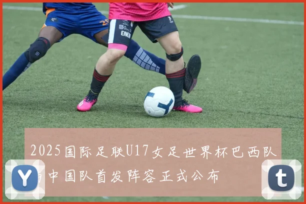 2025国际足联U17女足世界杯巴西队与中国队首发阵容正式公布