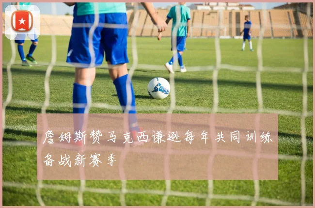 詹姆斯赞马克西谦逊每年共同训练备战新赛季