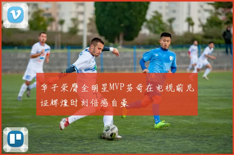 华子荣膺全明星MVP芬奇在电视前见证辉煌时刻倍感自豪