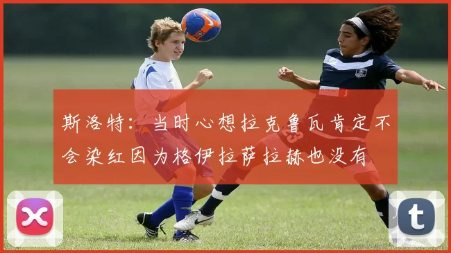 斯洛特：当时心想拉克鲁瓦肯定不会染红因为格伊拉萨拉赫也没有