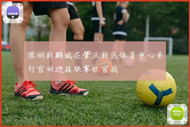 深圳新鹏城在肇庆新区体育中心举行官训迎接联赛收官战