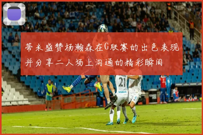 蒂米盛赞杨瀚森在G联赛的出色表现并分享二人场上沟通的精彩瞬间