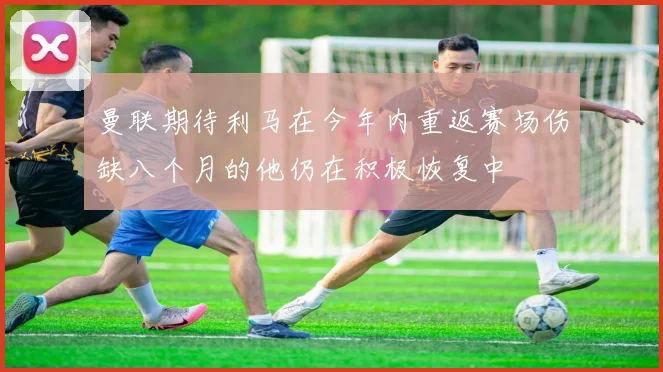 曼联期待利马在今年内重返赛场伤缺八个月的他仍在积极恢复中