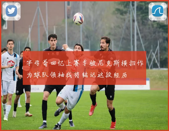 字母哥回忆上赛季被尼克斯横扫作为球队领袖我将铭记这段经历