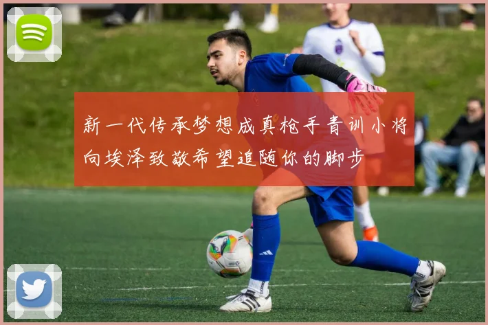 新一代传承梦想成真枪手青训小将向埃泽致敬希望追随你的脚步