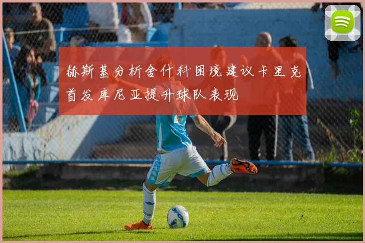赫斯基分析舍什科困境建议卡里克首发库尼亚提升球队表现