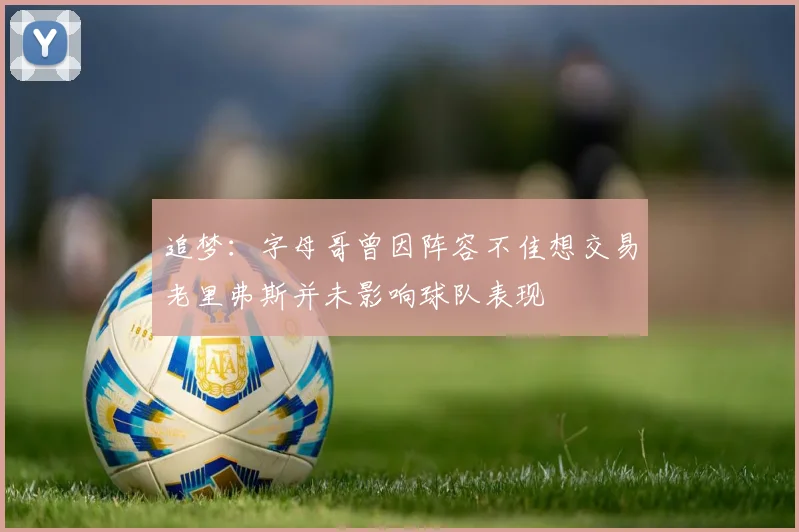 追梦：字母哥曾因阵容不佳想交易老里弗斯并未影响球队表现