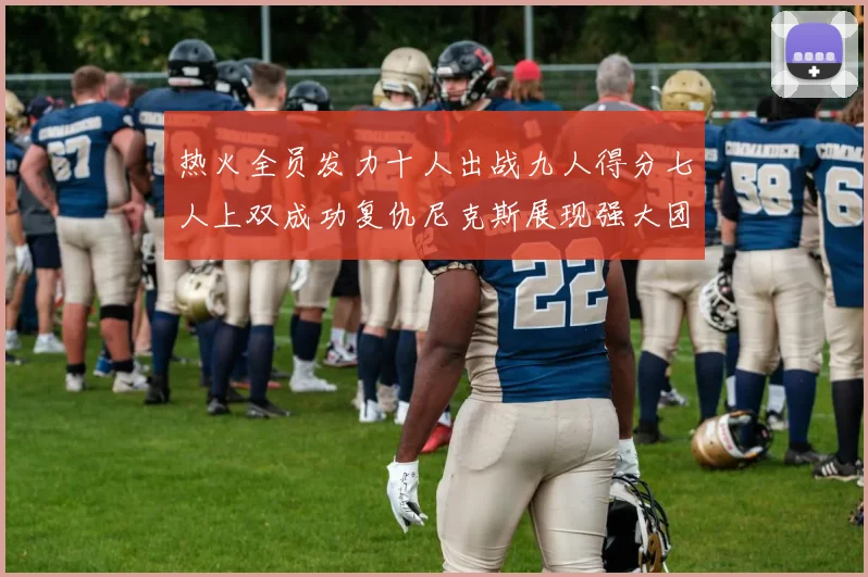 热火全员发力十人出战九人得分七人上双成功复仇尼克斯展现强大团队实力