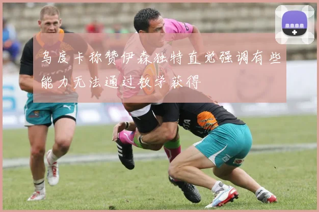 乌度卡称赞伊森独特直觉强调有些能力无法通过教学获得