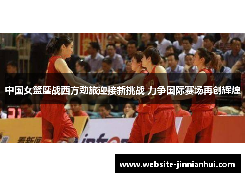 中国女篮鏖战西方劲旅迎接新挑战 力争国际赛场再创辉煌