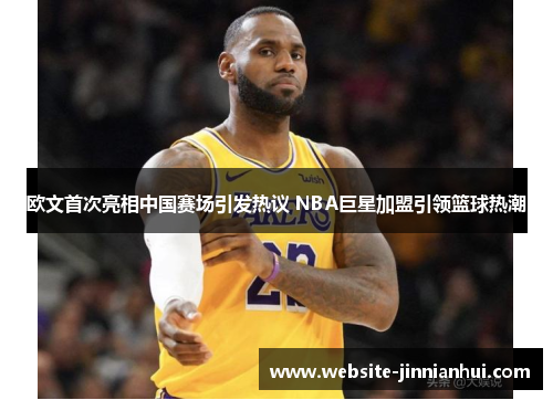 欧文首次亮相中国赛场引发热议 NBA巨星加盟引领篮球热潮