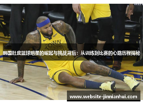 韩国肚皮篮球明星的崛起与挑战背后：从训练到比赛的心路历程揭秘